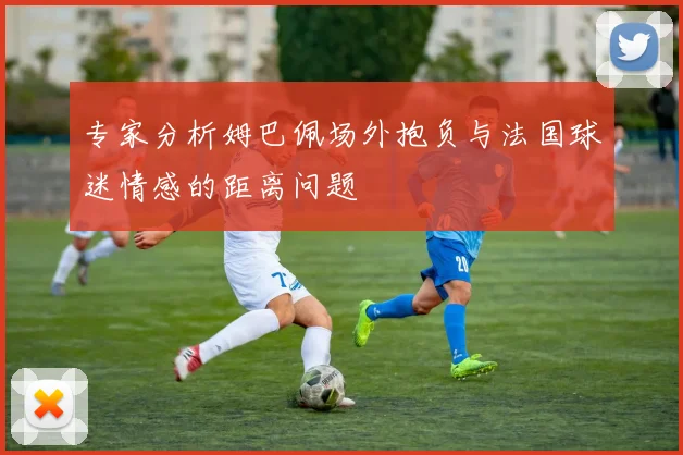 专家分析姆巴佩场外抱负与法国球迷情感的距离问题