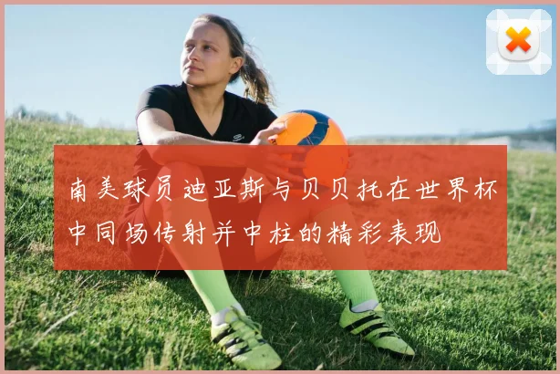 南美球员迪亚斯与贝贝托在世界杯中同场传射并中柱的精彩表现
