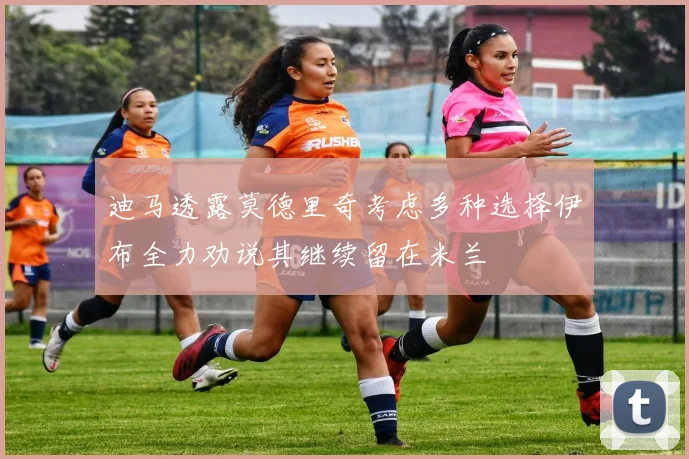 迪马透露莫德里奇考虑多种选择伊布全力劝说其继续留在米兰