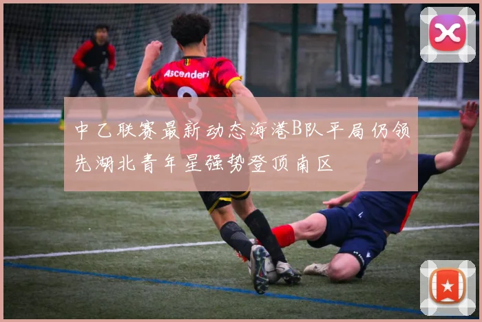 中乙联赛最新动态海港B队平局仍领先湖北青年星强势登顶南区