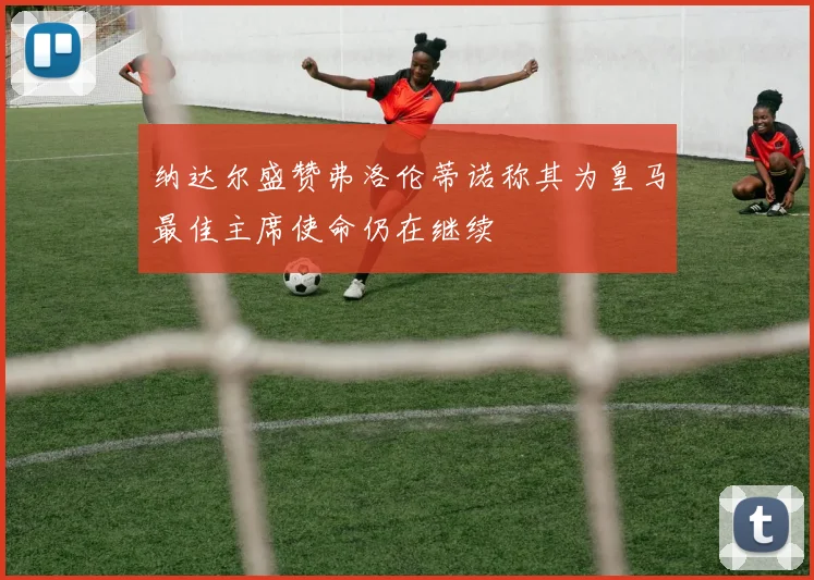 纳达尔盛赞弗洛伦蒂诺称其为皇马最佳主席使命仍在继续