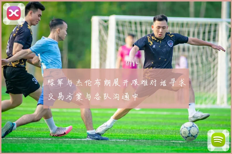绿军与杰伦布朗展开艰难对话寻求交易方案与各队沟通中