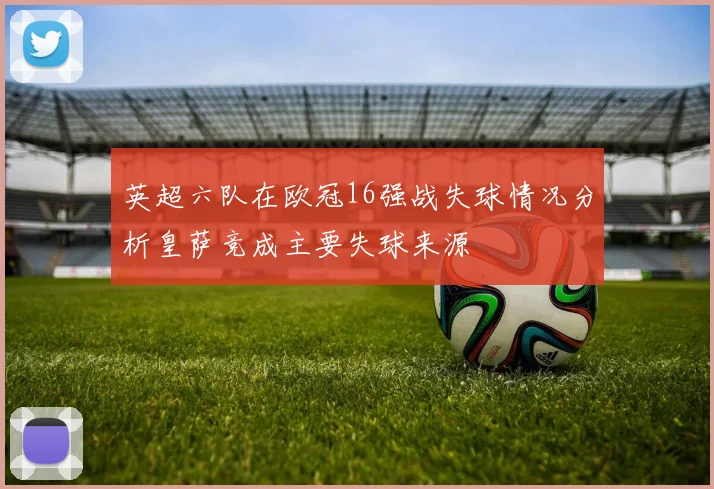 英超六队在欧冠16强战失球情况分析皇萨竞成主要失球来源