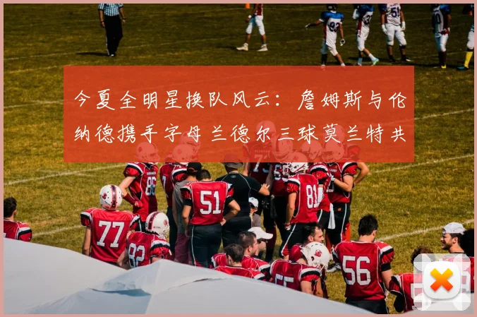 今夏全明星换队风云：詹姆斯与伦纳德携手字母兰德尔三球莫兰特共创辉煌