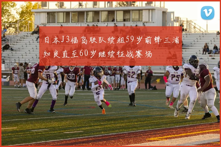 日本J3福岛联队续租59岁前锋三浦知良直至60岁继续征战赛场