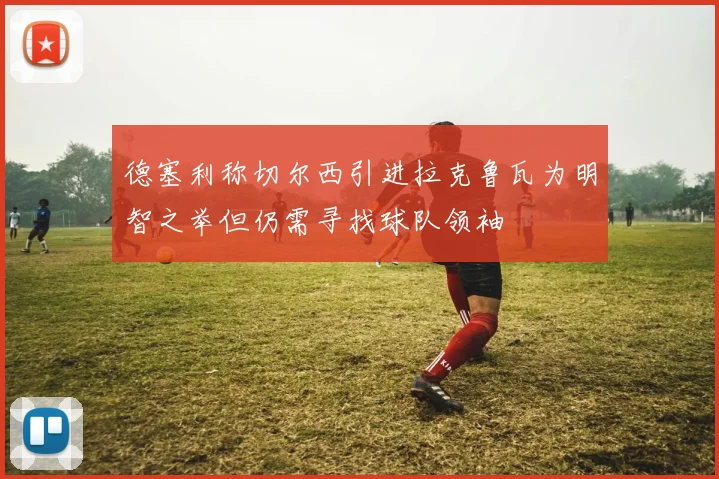 德塞利称切尔西引进拉克鲁瓦为明智之举但仍需寻找球队领袖