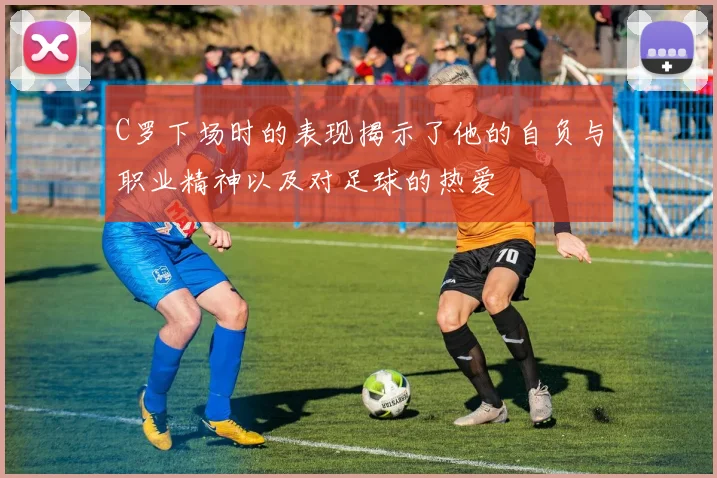 C罗下场时的表现揭示了他的自负与职业精神以及对足球的热爱