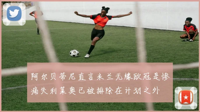 阿尔贝蒂尼直言米兰无缘欧冠是惨痛失利莱奥已被排除在计划之外