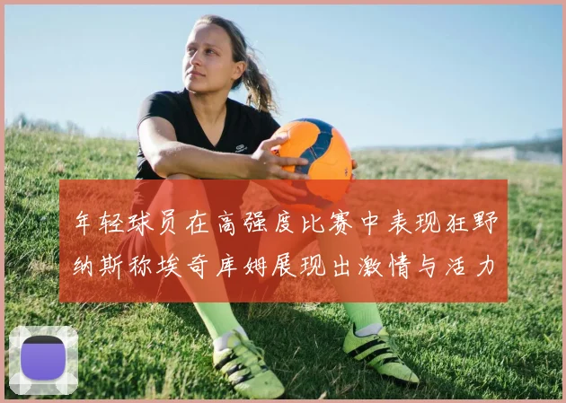 年轻球员在高强度比赛中表现狂野纳斯称埃奇库姆展现出激情与活力