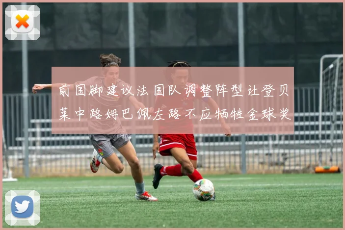 前国脚建议法国队调整阵型让登贝莱中路姆巴佩左路不应牺牲金球奖得主