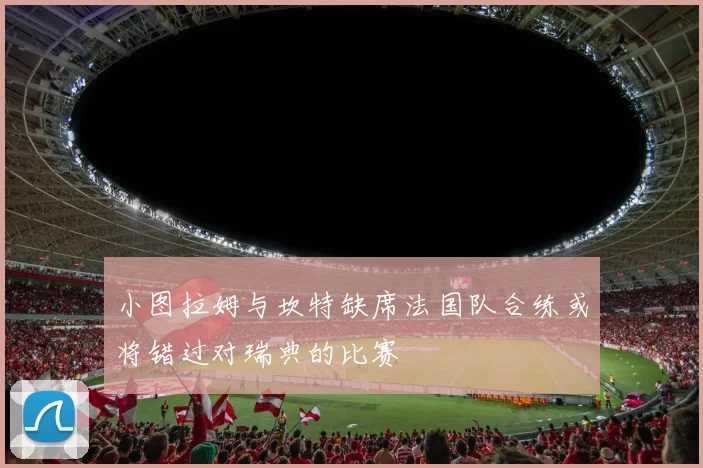 小图拉姆与坎特缺席法国队合练或将错过对瑞典的比赛