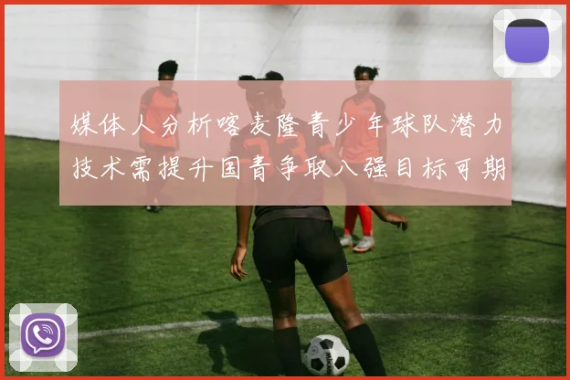 媒体人分析喀麦隆青少年球队潜力技术需提升国青争取八强目标可期