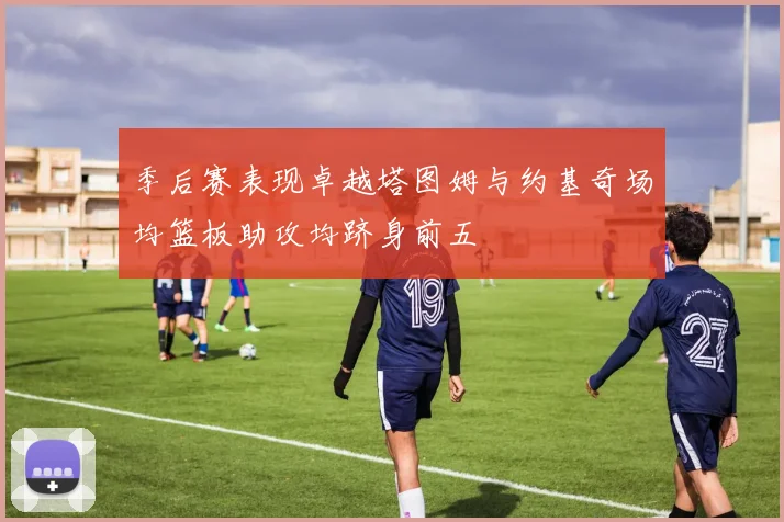 季后赛表现卓越塔图姆与约基奇场均篮板助攻均跻身前五