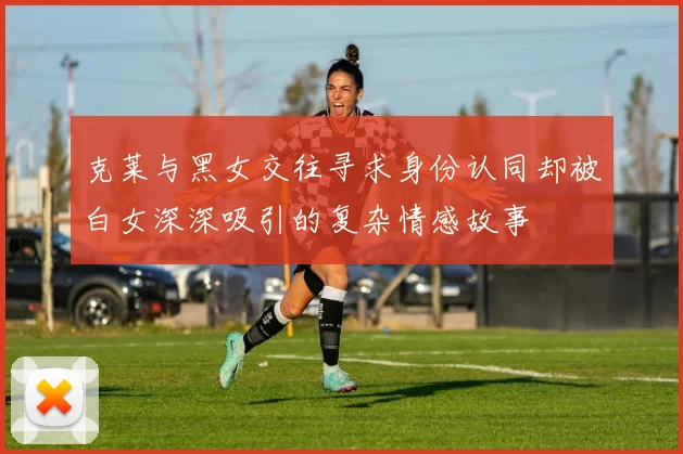 克莱与黑女交往寻求身份认同却被白女深深吸引的复杂情感故事