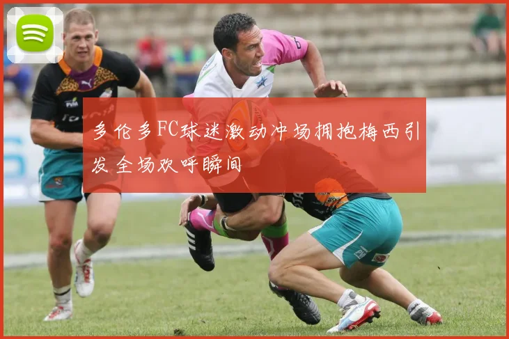 多伦多FC球迷激动冲场拥抱梅西引发全场欢呼瞬间