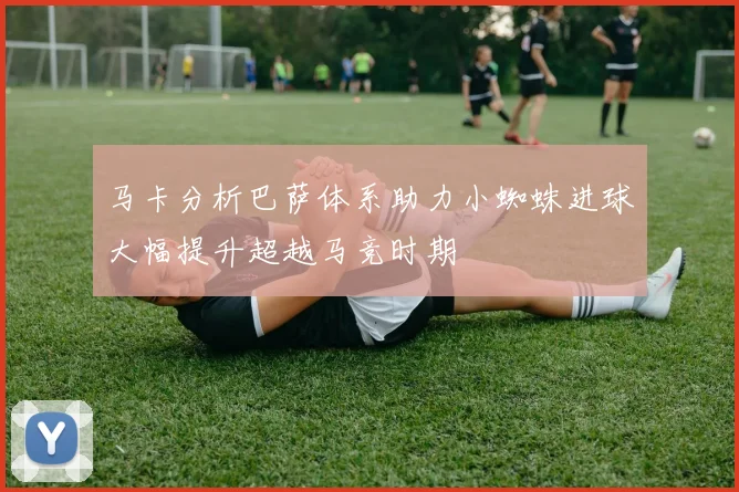 马卡分析巴萨体系助力小蜘蛛进球大幅提升超越马竞时期