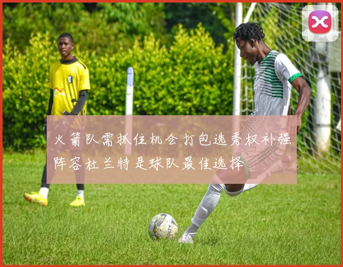 火箭队需抓住机会打包选秀权补强阵容杜兰特是球队最佳选择
