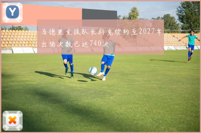 马德里竞技队长科克续约至2027年出场次数已达740次