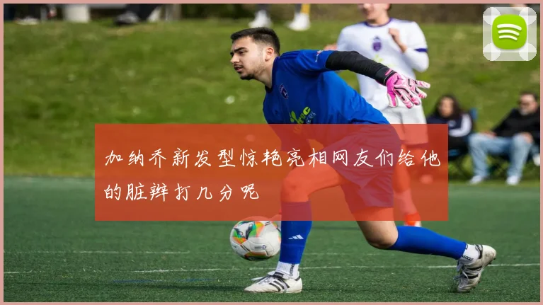 加纳乔新发型惊艳亮相网友们给他的脏辫打几分呢