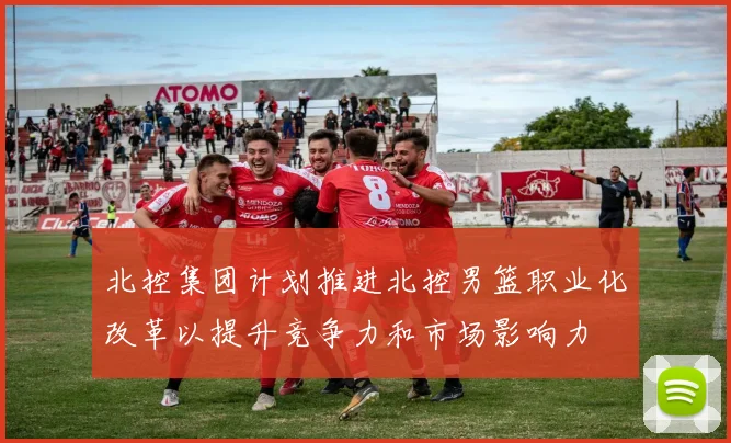 北控集团计划推进北控男篮职业化改革以提升竞争力和市场影响力