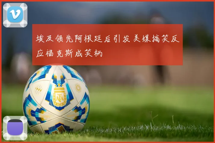 埃及领先阿根廷后引发美媒搞笑反应福克斯成笑柄