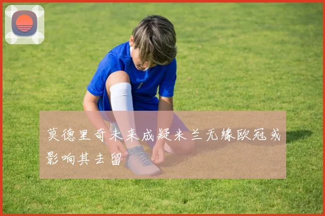 莫德里奇未来成疑米兰无缘欧冠或影响其去留