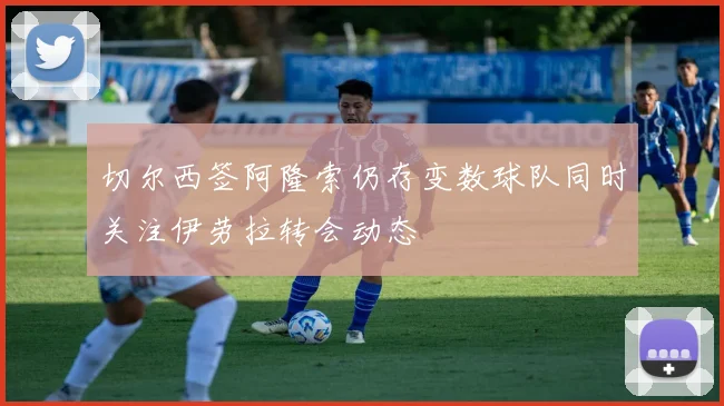 切尔西签阿隆索仍存变数球队同时关注伊劳拉转会动态