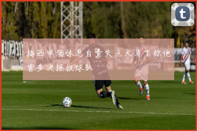 梅西中场休息自责失点大马丁称他曾多次拯救球队