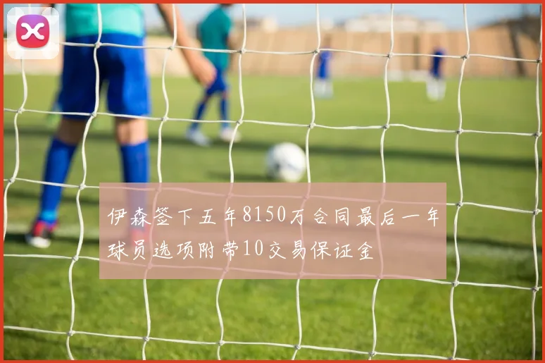 伊森签下五年8150万合同最后一年球员选项附带10交易保证金