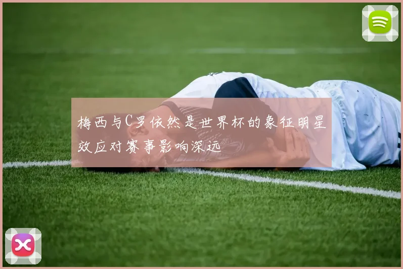 梅西与C罗依然是世界杯的象征明星效应对赛事影响深远