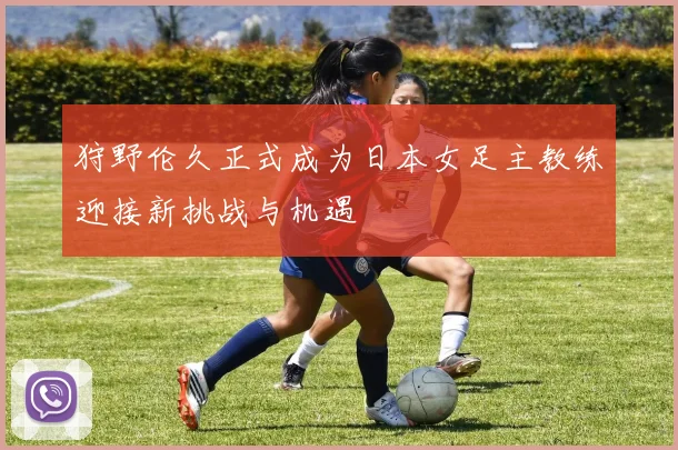 狩野伦久正式成为日本女足主教练迎接新挑战与机遇