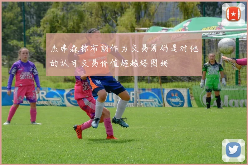 杰弗森称布朗作为交易筹码是对他的认可交易价值超越塔图姆