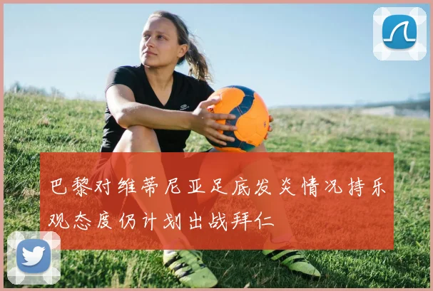 巴黎对维蒂尼亚足底发炎情况持乐观态度仍计划出战拜仁