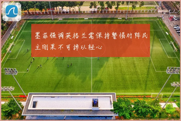 墨菲强调英格兰需保持警惕对阵民主刚果不可掉以轻心